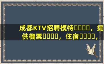 成都KTV招聘模特，提供機票，住宿，日結(jié)